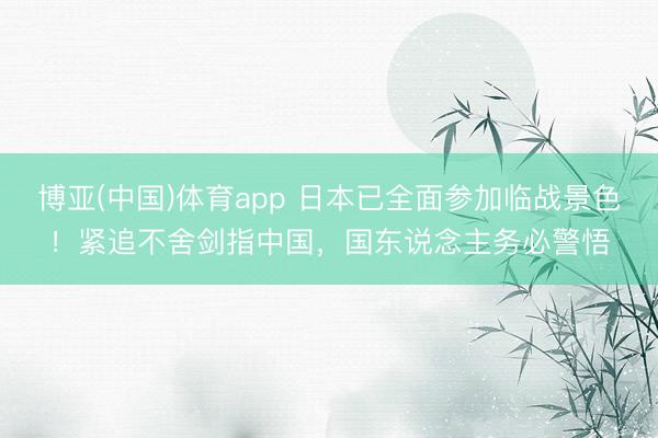 博亚(中国)体育app 日本已全面参加临战景色！紧追不舍剑指中国，国东说念主务必警悟