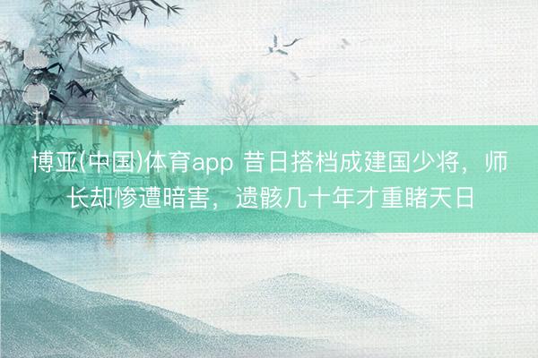 博亚(中国)体育app 昔日搭档成建国少将，师长却惨遭暗害，遗骸几十年才重睹天日