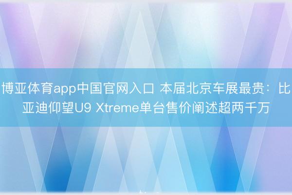 博亚体育app中国官网入口 本届北京车展最贵：比亚迪仰望U9 Xtreme单台售价阐述超两千万
