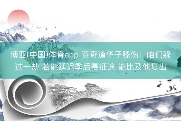 博亚(中国)体育app 芬奇道华子膝伤：咱们躲过一劫 若能延迟季后赛征途 能比及他复出