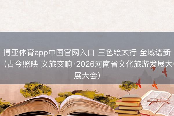 博亚体育app中国官网入口 三色绘太行 全域谱新篇（古今照映 文旅交响·2026河南省文化旅游发展大会）