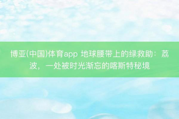 博亚(中国)体育app 地球腰带上的绿救助：荔波，一处被时光渐忘的喀斯特秘境