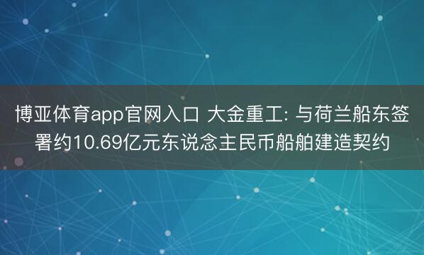 博亚体育app官网入口 大金重工: 与荷兰船东签署约10.69亿元东说念主民币船舶建造契约