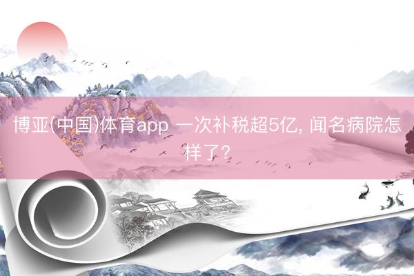 博亚(中国)体育app 一次补税超5亿， 闻名病院怎样了?