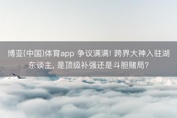 博亚(中国)体育app 争议满满! 跨界大神入驻湖东谈主， 是顶级补强还是斗胆赌局?