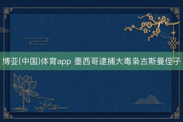 博亚(中国)体育app 墨西哥逮捕大毒枭古斯曼侄子