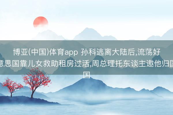 博亚(中国)体育app 孙科逃离大陆后，流荡好意思国靠儿女救助租房过活，周总理托东谈主邀他归国