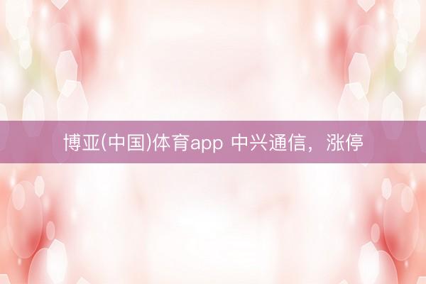 博亚(中国)体育app 中兴通信，涨停