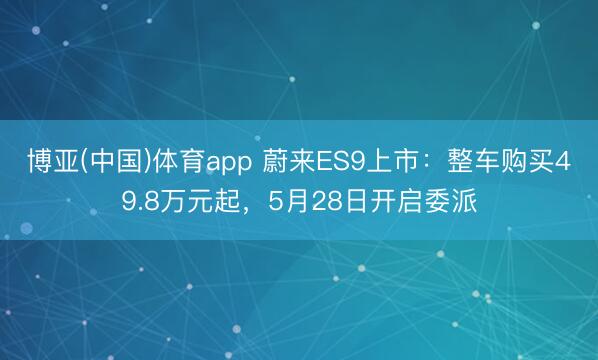 博亚(中国)体育app 蔚来ES9上市：整车购买49.8万元起，5月28日开启委派