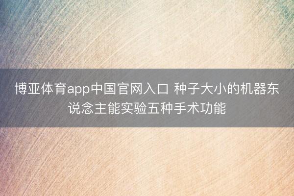 博亚体育app中国官网入口 种子大小的机器东说念主能实验五种手术功能