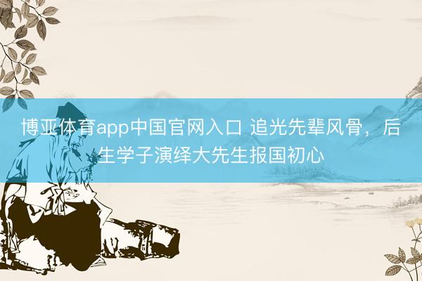 博亚体育app中国官网入口 追光先辈风骨，后生学子演绎大先生报国初心