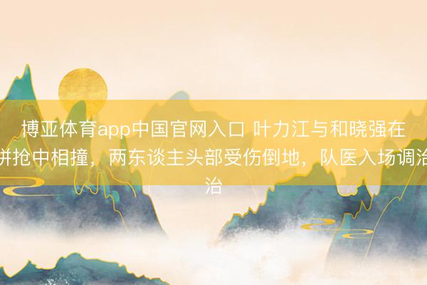 博亚体育app中国官网入口 叶力江与和晓强在拼抢中相撞，两东谈主头部受伤倒地，队医入场调治