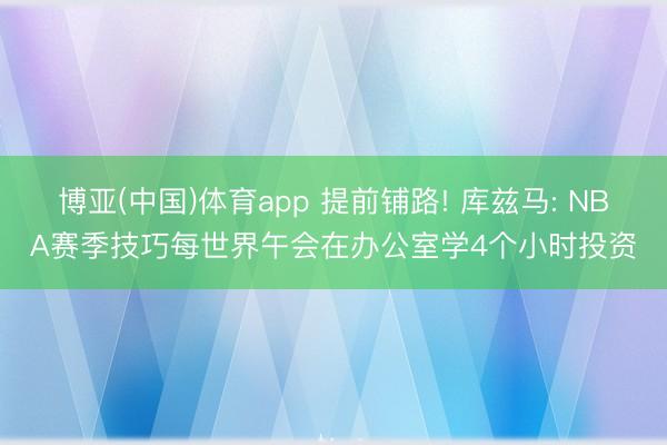 博亚(中国)体育app 提前铺路! 库兹马: NBA赛季技巧每世界午会在办公室学4个小时投资