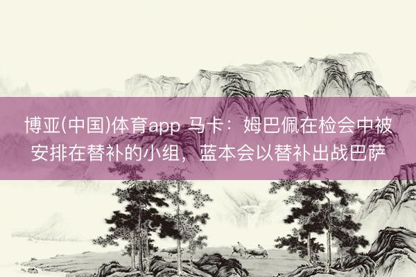 博亚(中国)体育app 马卡：姆巴佩在检会中被安排在替补的小组，蓝本会以替补出战巴萨