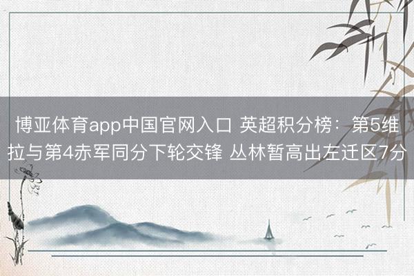 博亚体育app中国官网入口 英超积分榜：第5维拉与第4赤军同分下轮交锋 丛林暂高出左迁区7分