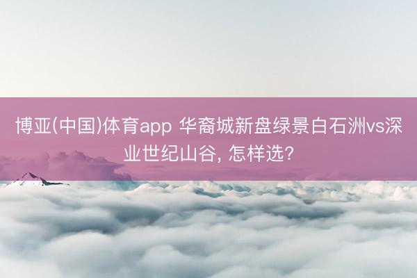 博亚(中国)体育app 华裔城新盘绿景白石洲vs深业世纪山谷， 怎样选?