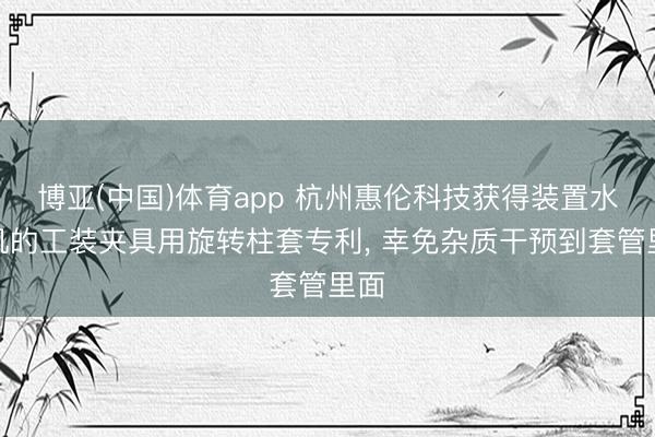 博亚(中国)体育app 杭州惠伦科技获得装置水轮机的工装夹具用旋转柱套专利， 幸免杂质干预到套管里面