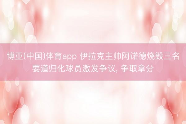 博亚(中国)体育app 伊拉克主帅阿诺德烧毁三名要道归化球员激发争议， 争取拿分