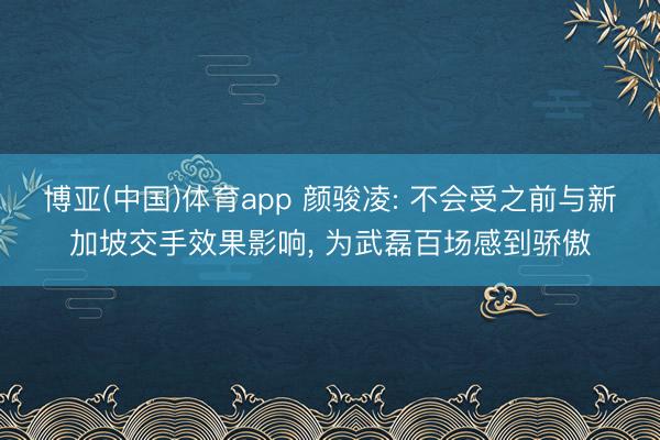 博亚(中国)体育app 颜骏凌: 不会受之前与新加坡交手效果影响， 为武磊百场感到骄傲