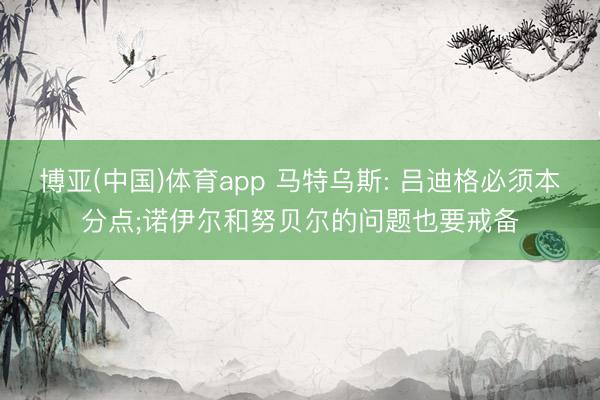 博亚(中国)体育app 马特乌斯: 吕迪格必须本分点;诺伊尔和努贝尔的问题也要戒备