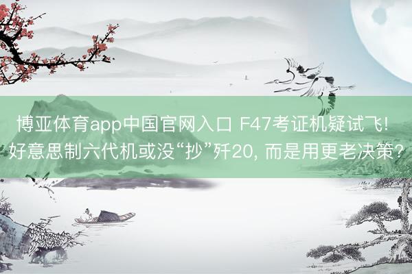 博亚体育app中国官网入口 F47考证机疑试飞! 好意思制六代机或没“抄”歼20， 而是用更老决策?