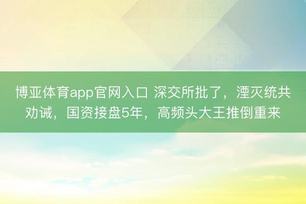 博亚体育app官网入口 深交所批了，湮灭统共劝诫，国资接盘5年，高频头大王推倒重来