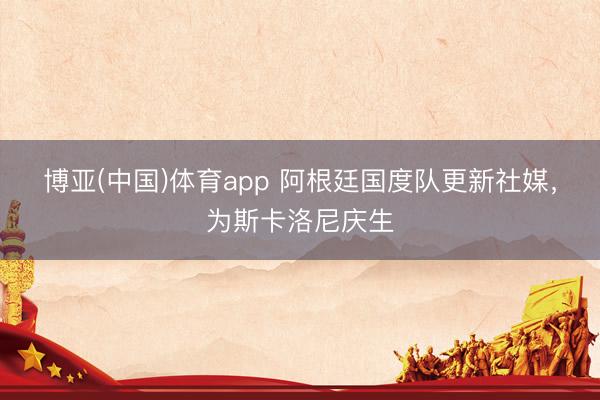 博亚(中国)体育app 阿根廷国度队更新社媒，为斯卡洛尼庆生