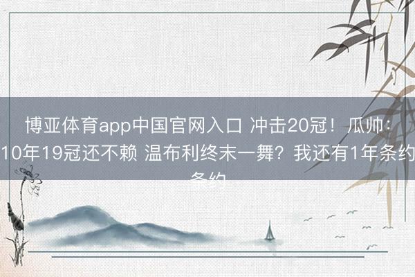 博亚体育app中国官网入口 冲击20冠！瓜帅：10年19冠还不赖 温布利终末一舞？我还有1年条约