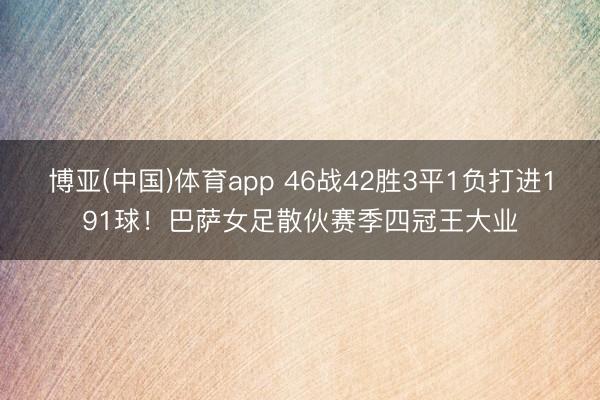 博亚(中国)体育app 46战42胜3平1负打进191球！巴萨女足散伙赛季四冠王大业