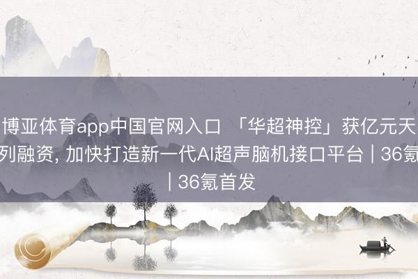 博亚体育app中国官网入口 「华超神控」获亿元天神系列融资， 加快打造新一代AI超声脑机接口平台 | 36氪首发