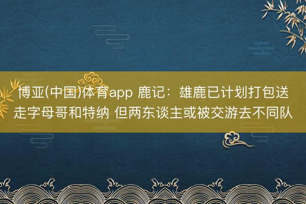 博亚(中国)体育app 鹿记：雄鹿已计划打包送走字母哥和特纳 但两东谈主或被交游去不同队
