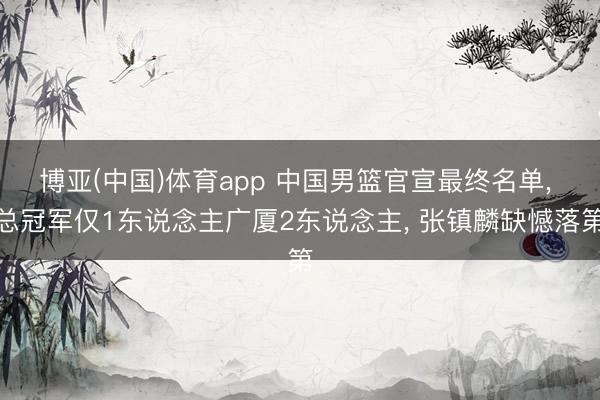 博亚(中国)体育app 中国男篮官宣最终名单， 总冠军仅1东说念主广厦2东说念主， 张镇麟缺憾落第