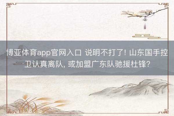 博亚体育app官网入口 说明不打了! 山东国手控卫认真离队, 或加盟广东队驰援杜锋?