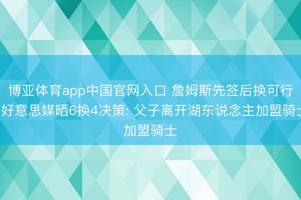 博亚体育app中国官网入口 詹姆斯先签后换可行! 好意思媒晒6换4决策: 父子离开湖东说念主加盟骑士