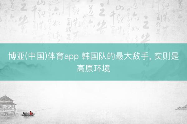 博亚(中国)体育app 韩国队的最大敌手， 实则是高原环境