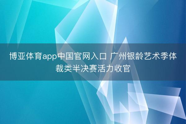 博亚体育app中国官网入口 广州银龄艺术季体裁类半决赛活力收官