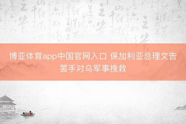 博亚体育app中国官网入口 保加利亚总理文告罢手对乌军事挽救