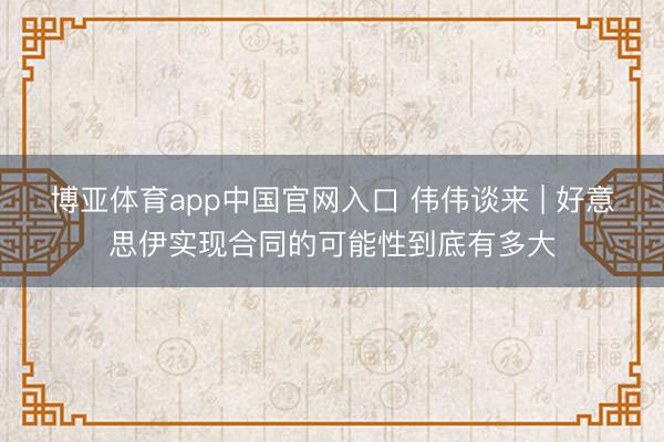 博亚体育app中国官网入口 伟伟谈来 | 好意思伊实现合同的可能性到底有多大