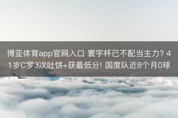 博亚体育app官网入口 寰宇杯已不配当主力? 41岁C罗3次吐饼+获最低分! 国度队近8个月0球