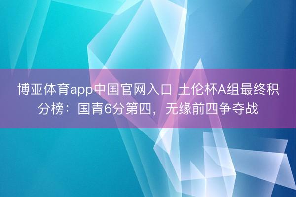 博亚体育app中国官网入口 土伦杯A组最终积分榜：国青6分第四，无缘前四争夺战