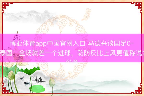 博亚体育app中国官网入口 马德兴谈国足0-0泰国：全场就差一个进球，防防反比上风更值称说念