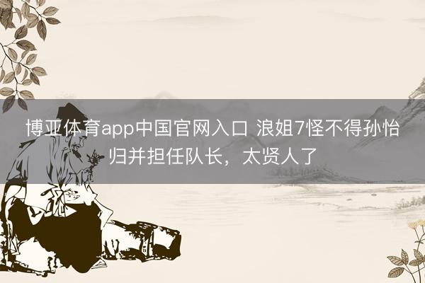 博亚体育app中国官网入口 浪姐7怪不得孙怡归并担任队长，太贤人了