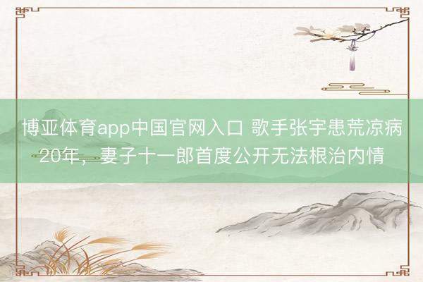 博亚体育app中国官网入口 歌手张宇患荒凉病20年，妻子十一郎首度公开无法根治内情