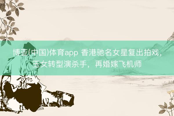 博亚(中国)体育app 香港驰名女星复出拍戏，玉女转型演杀手，再婚嫁飞机师