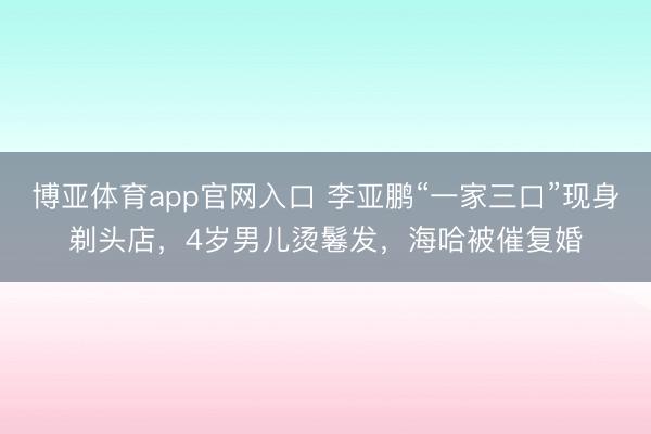 博亚体育app官网入口 李亚鹏“一家三口”现身剃头店，4岁男儿烫鬈发，海哈被催复婚