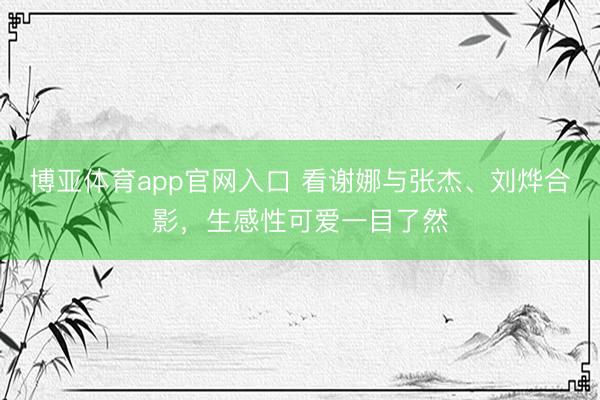博亚体育app官网入口 看谢娜与张杰、刘烨合影，生感性可爱一目了然