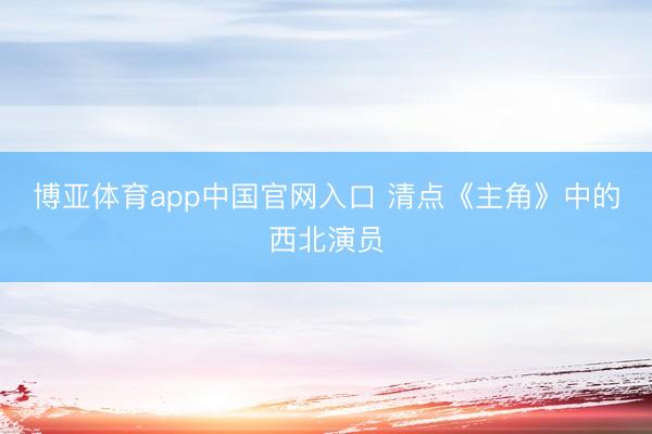 博亚体育app中国官网入口 清点《主角》中的西北演员