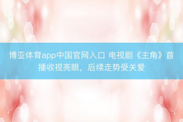博亚体育app中国官网入口 电视剧《主角》首播收视亮眼，后续走势受关爱