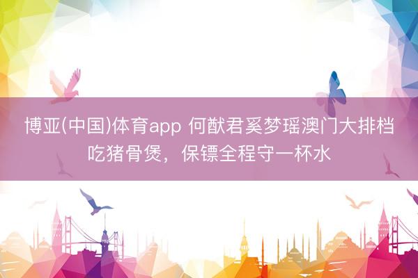博亚(中国)体育app 何猷君奚梦瑶澳门大排档吃猪骨煲，保镖全程守一杯水