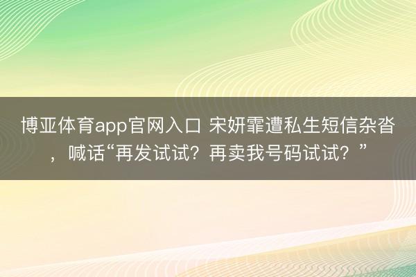 博亚体育app官网入口 宋妍霏遭私生短信杂沓，喊话“再发试试？再卖我号码试试？”